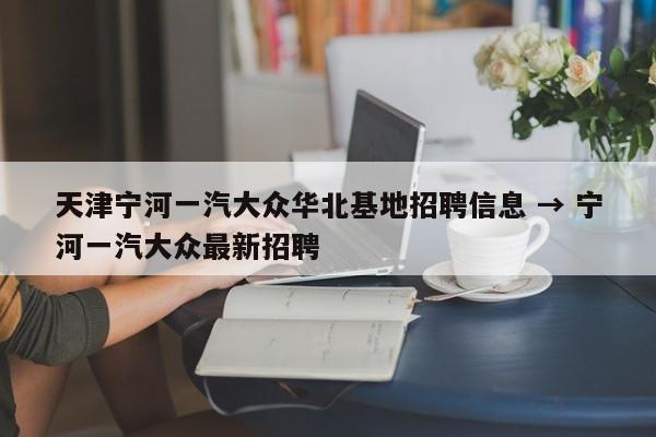 天津宁河一汽大众华北基地招聘信息 → 宁河一汽大众最新招聘