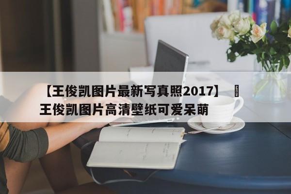 【王俊凯图片最新写真照2017】 ›  王俊凯图片高清壁纸可爱呆萌