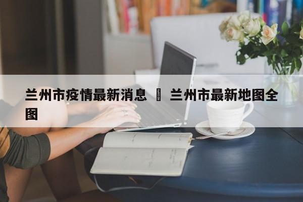 兰州市疫情最新消息 ‹ 兰州市最新地图全图
