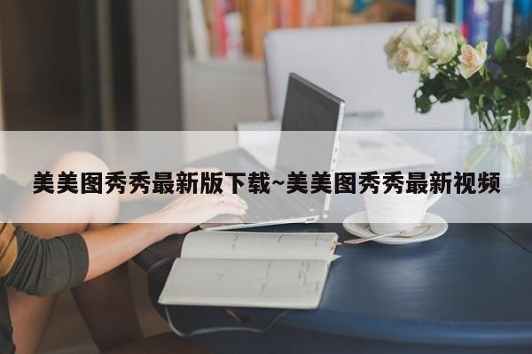美美图秀秀最新版下载～美美图秀秀最新视频