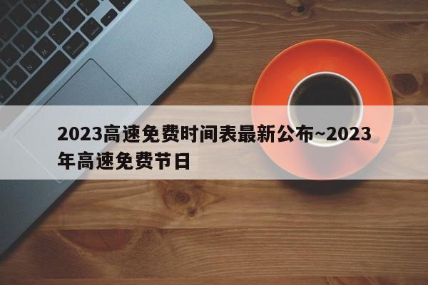 2023高速免费时间表最新公布～2023年高速免费节日