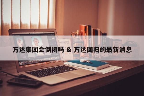 万达集团会倒闭吗 & 万达回归的最新消息
