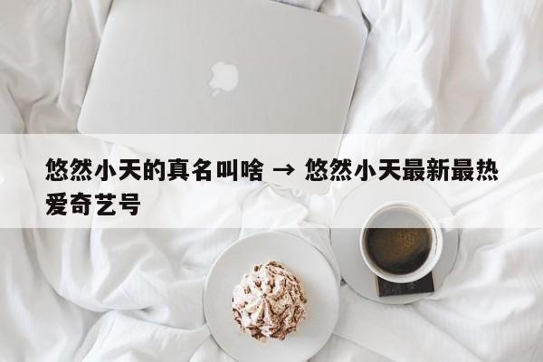 悠然小天的真名叫啥 → 悠然小天最新最热爱奇艺号