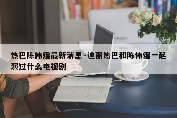 热巴陈伟霆最新消息~迪丽热巴和陈伟霆一起演过什么电视剧