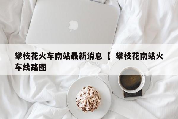 攀枝花火车南站最新消息 ‹ 攀枝花南站火车线路图