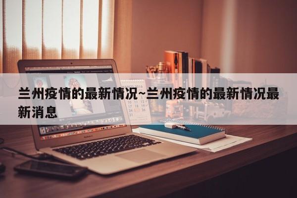 兰州疫情的最新情况～兰州疫情的最新情况最新消息