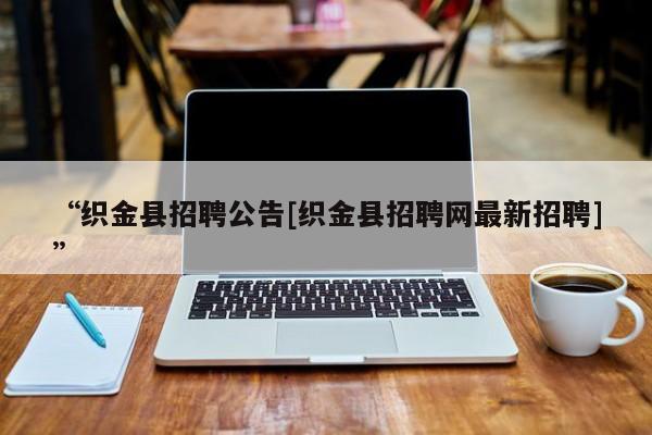 “织金县招聘公告[织金县招聘网最新招聘]”