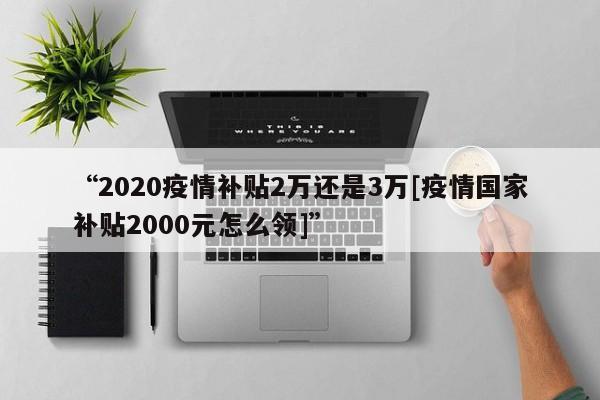 “2020疫情补贴2万还是3万[疫情国家补贴2000元怎么领]”