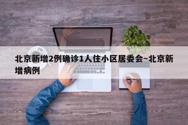 北京新增2例确诊1人住小区居委会~北京新增病例