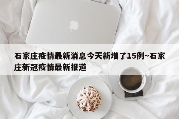 石家庄疫情最新消息今天新增了15例～石家庄新冠疫情最新报道