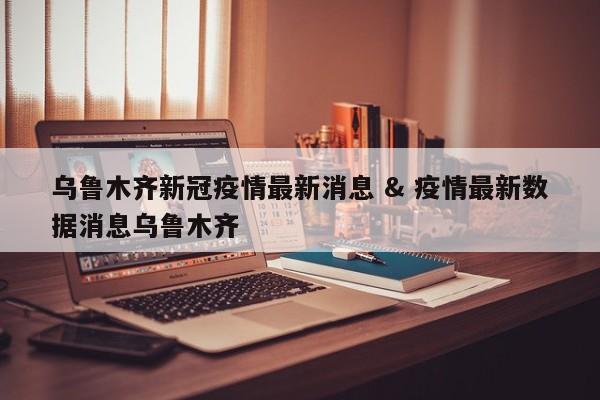 乌鲁木齐新冠疫情最新消息 & 疫情最新数据消息乌鲁木齐