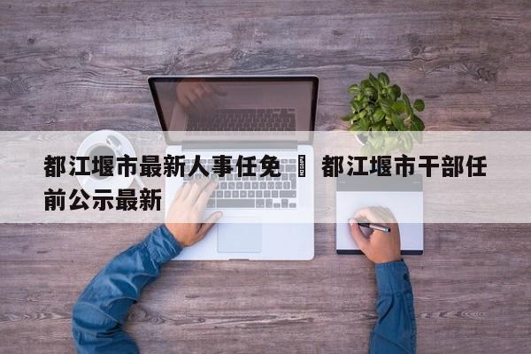 都江堰市最新人事任免 ‹ 都江堰市干部任前公示最新