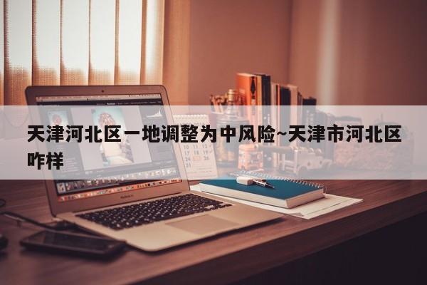 天津河北区一地调整为中风险～天津市河北区咋样