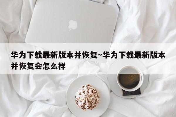 华为下载最新版本并恢复~华为下载最新版本并恢复会怎么样