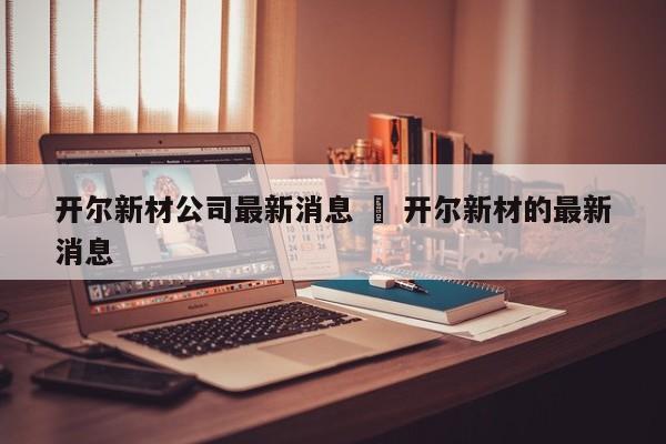 开尔新材公司最新消息 ‹ 开尔新材的最新消息