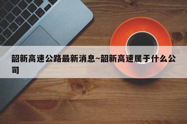韶新高速公路最新消息～韶新高速属于什么公司