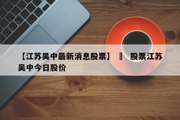 【江苏吴中最新消息股票】 ›  股票江苏吴中今日股价