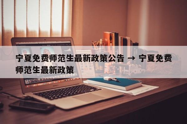 宁夏免费师范生最新政策公告 → 宁夏免费师范生最新政策