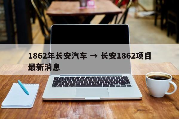 1862年长安汽车 → 长安1862项目最新消息