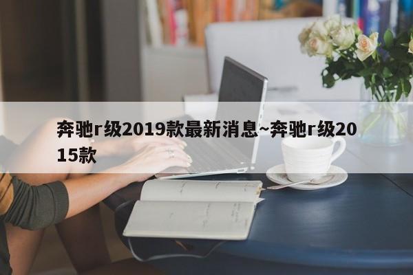奔驰r级2019款最新消息～奔驰r级2015款