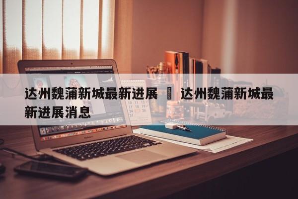 达州魏蒲新城最新进展 ‹ 达州魏蒲新城最新进展消息