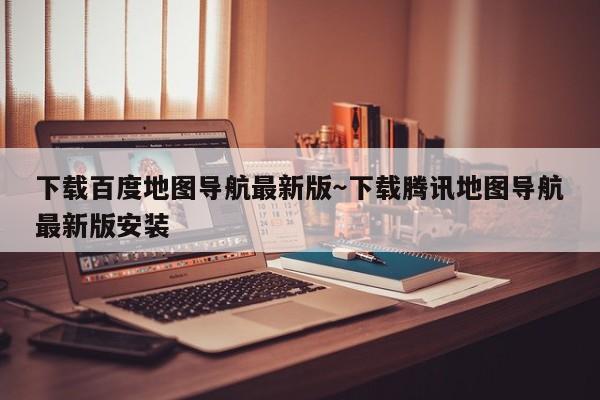 下载百度地图导航最新版～下载腾讯地图导航最新版安装